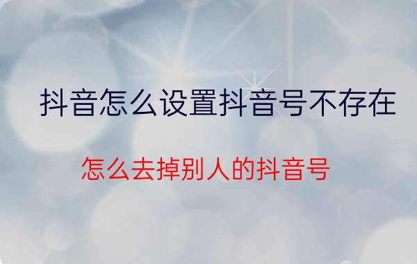 抖音怎么设置抖音号不存在 怎么去掉别人的抖音号？